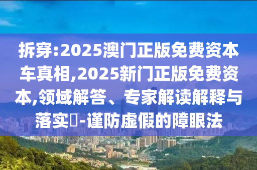 拆穿:2025澳门正版免费资本车真相,2025新门正版免费资本,领域解答、专家解读解释与落实​-谨防虚假的障眼法